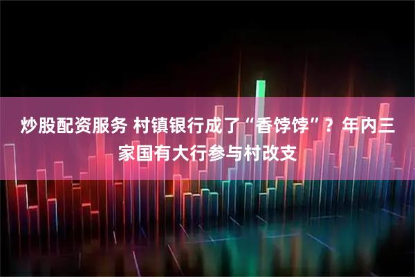 炒股配资服务 村镇银行成了“香饽饽”？年内三家国有大行参与村改支