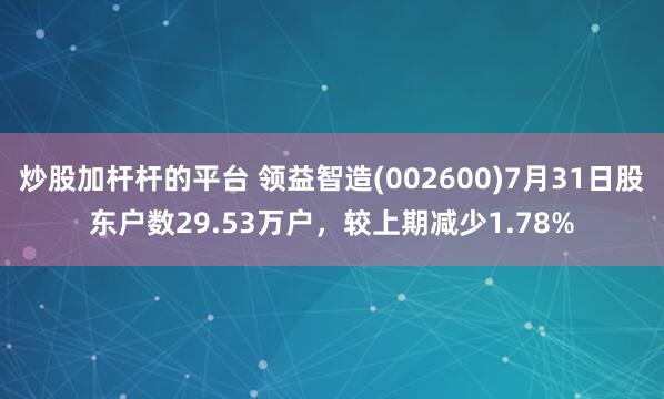 炒股加杆杆的平台 领益智造(002600)7月31日股东户数29.53万户，较上期减少1.78%