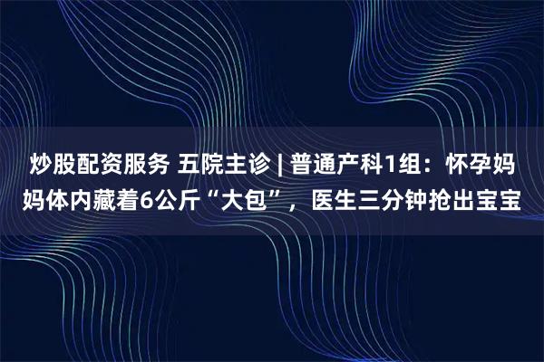 炒股配资服务 五院主诊 | 普通产科1组：怀孕妈妈体内藏着6公斤“大包”，医生三分钟抢出宝宝