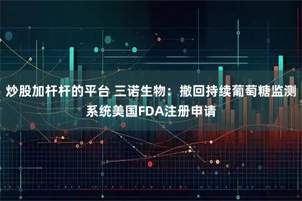 炒股加杆杆的平台 三诺生物：撤回持续葡萄糖监测系统美国FDA注册申请