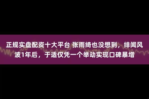 正规实盘配资十大平台 张雨绮也没想到,绯闻风波1年后,于适仅凭一个举动实现口碑暴增