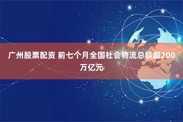 广州股票配资 前七个月全国社会物流总额超200万亿元
