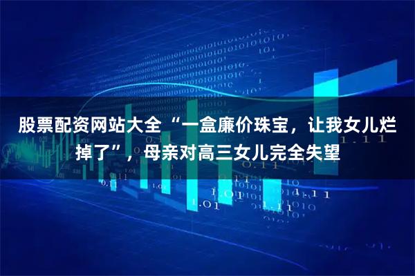股票配资网站大全 “一盒廉价珠宝，让我女儿烂掉了”，母亲对高三女儿完全失望
