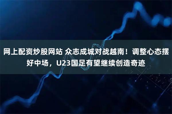 网上配资炒股网站 众志成城对战越南！调整心态摆好中场，U23国足有望继续创造奇迹