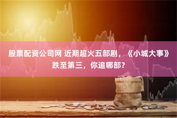 股票配资公司网 近期超火五部剧,《小城大事》跌至第三,你追哪部?