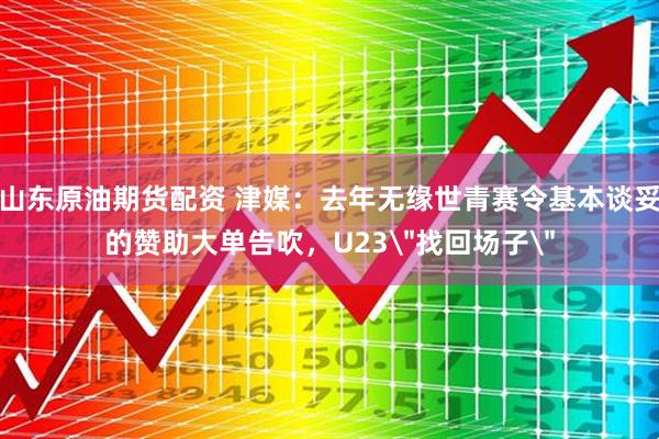 山东原油期货配资 津媒：去年无缘世青赛令基本谈妥的赞助大单告吹，U23