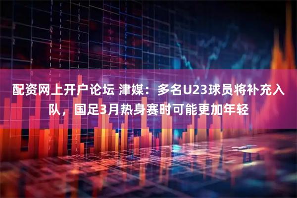 配资网上开户论坛 津媒：多名U23球员将补充入队，国足3月热身赛时可能更加年轻