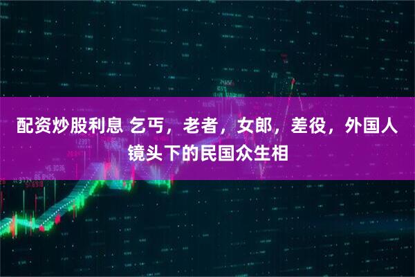 配资炒股利息 乞丐，老者，女郎，差役，外国人镜头下的民国众生相